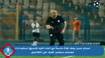 حسام حسن يعقد لقاءً حاسماً مع اتحاد الكرة لتنسيق استعدادات معسكر سبتمبر، تعرف على التفاصيل